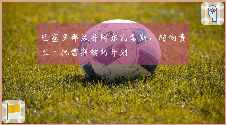 巴塞罗那放弃阿尔瓦雷斯，转向费兰·托雷斯续约计划